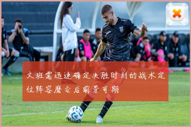 文班需迅速确定决胜时刻的战术定位阵容磨合后前景可期