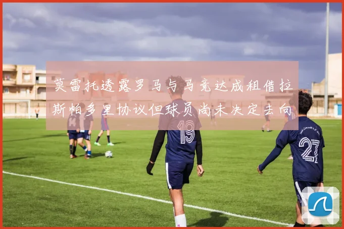 莫雷托透露罗马与马竞达成租借拉斯帕多里协议但球员尚未决定去向