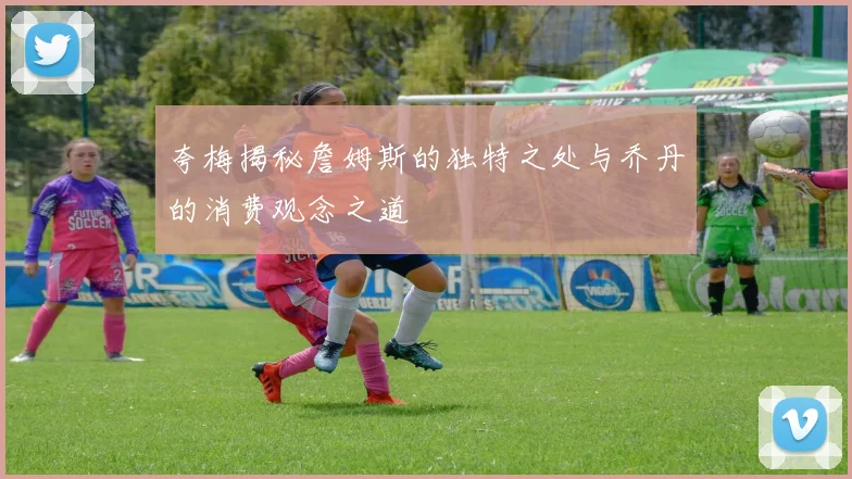夸梅揭秘詹姆斯的独特之处与乔丹的消费观念之道
