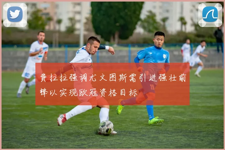 费拉拉强调尤文图斯需引进强壮前锋以实现欧冠资格目标