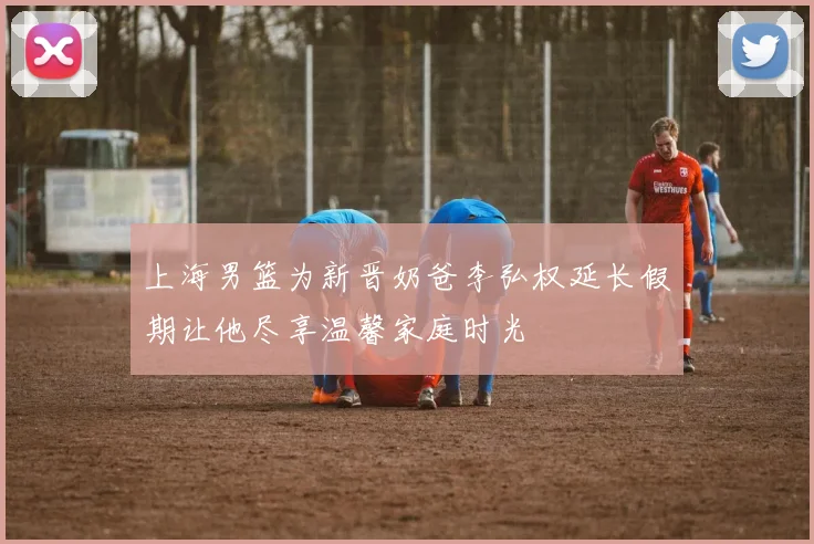 上海男篮为新晋奶爸李弘权延长假期让他尽享温馨家庭时光