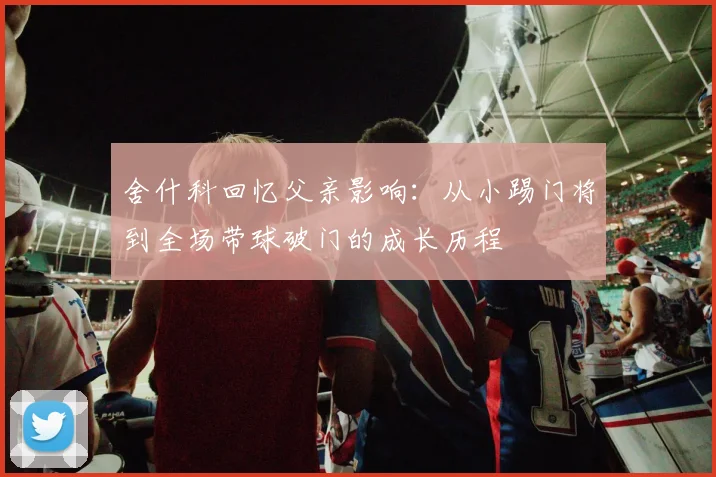 舍什科回忆父亲影响：从小踢门将到全场带球破门的成长历程