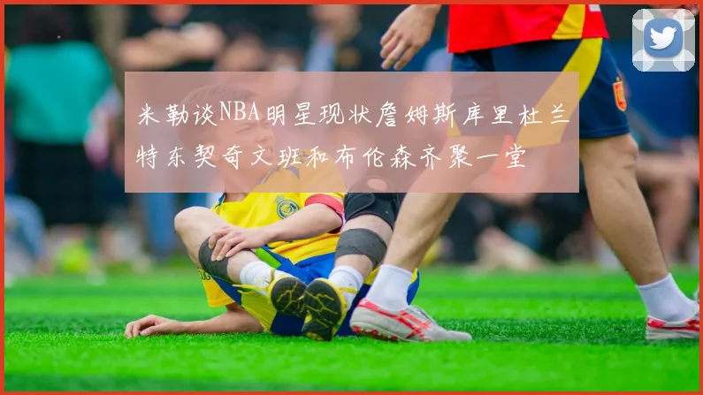 米勒谈NBA明星现状詹姆斯库里杜兰特东契奇文班和布伦森齐聚一堂