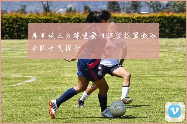 库里谈三分球重要性追梦投篮激励全队士气提升