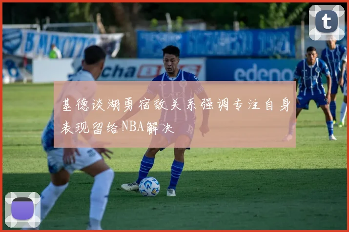 基德谈湖勇宿敌关系强调专注自身表现留给NBA解决