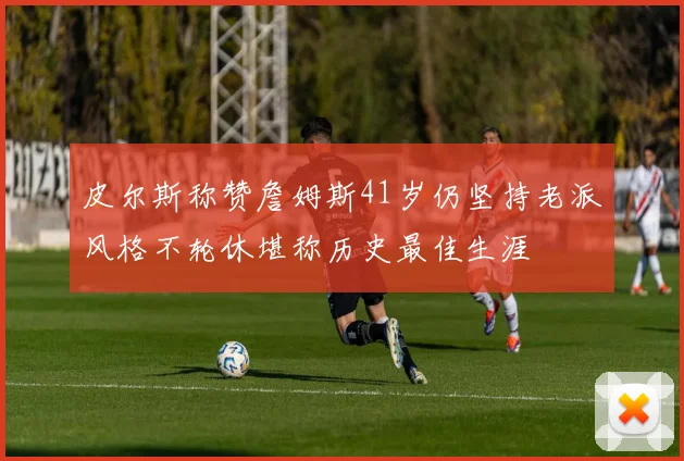 皮尔斯称赞詹姆斯41岁仍坚持老派风格不轮休堪称历史最佳生涯