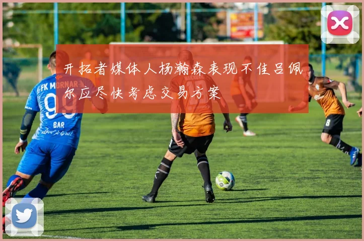 开拓者媒体人杨瀚森表现不佳吕佩尔应尽快考虑交易方案