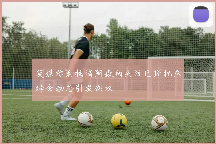 英媒称利物浦阿森纳关注巴斯托尼转会动态引发热议