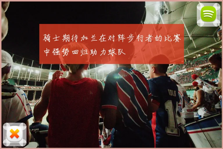 骑士期待加兰在对阵步行者的比赛中强势回归助力球队