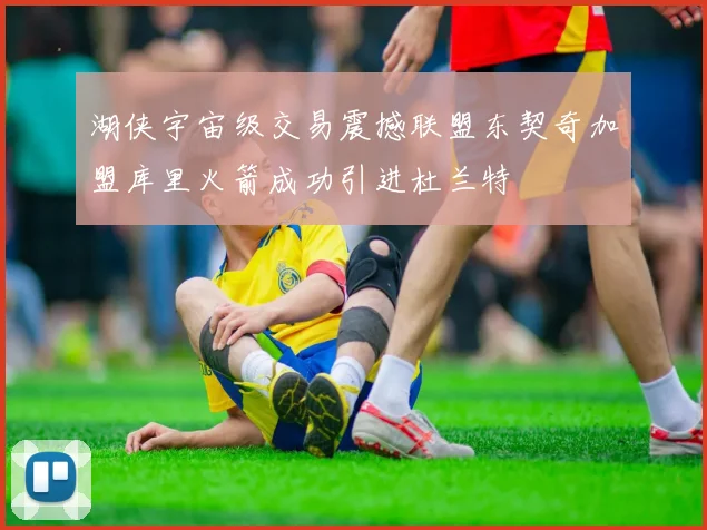 湖侠宇宙级交易震撼联盟东契奇加盟库里火箭成功引进杜兰特