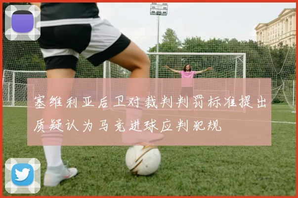 塞维利亚后卫对裁判判罚标准提出质疑认为马竞进球应判犯规