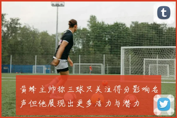黄蜂主帅称三球只关注得分影响名声但他展现出更多活力与潜力