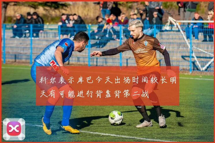 科尔表示库巴今天出场时间较长明天有可能进行背靠背第二战