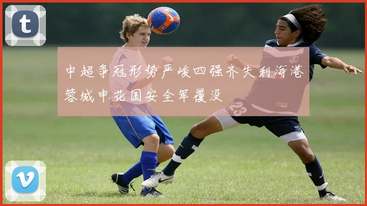 中超争冠形势严峻四强齐失利海港蓉城申花国安全军覆没
