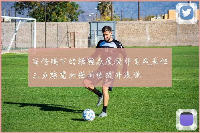 高倍镜下的杨瀚森展现邓肯风采但三分球需加强训练提升表现