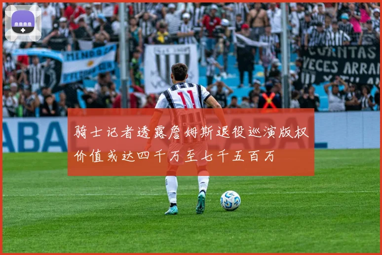 骑士记者透露詹姆斯退役巡演版权价值或达四千万至七千五百万