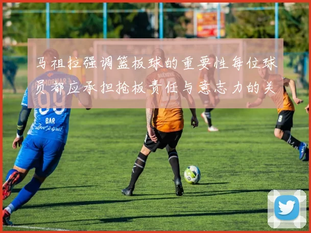 马祖拉强调篮板球的重要性每位球员都应承担抢板责任与意志力的关系