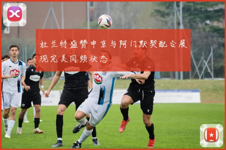 杜兰特盛赞申京与阿门默契配合展现完美同频状态