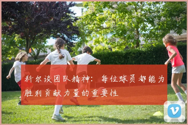 科尔谈团队精神：每位球员都能为胜利贡献力量的重要性