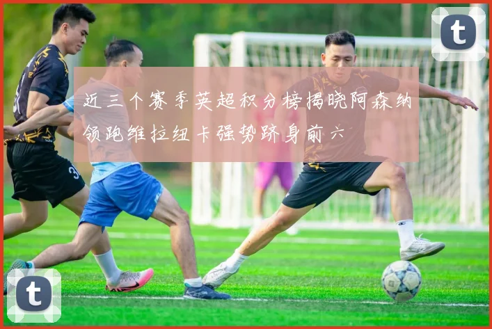近三个赛季英超积分榜揭晓阿森纳领跑维拉纽卡强势跻身前六