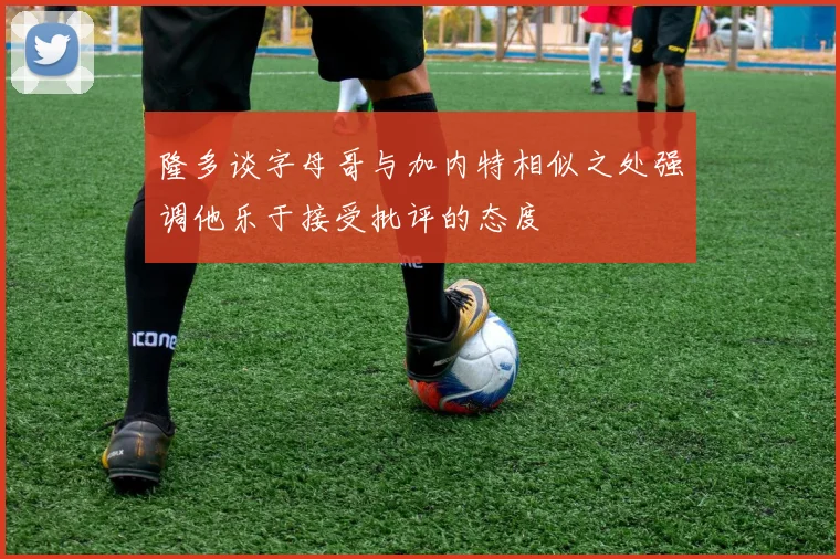 隆多谈字母哥与加内特相似之处强调他乐于接受批评的态度