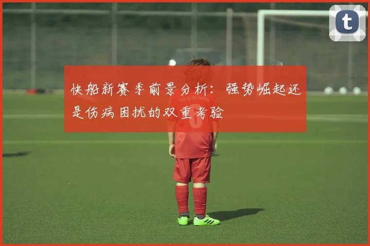 快船新赛季前景分析：强势崛起还是伤病困扰的双重考验