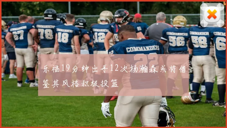 乐福19分钟出手12次杨瀚森或将借鉴其风格积极投篮