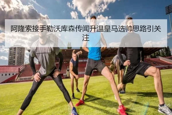 阿隆索接手勒沃库森传闻升温皇马选帅思路引关注